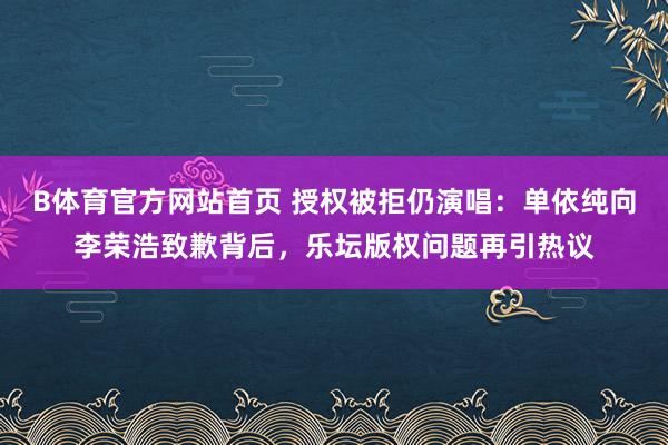 B体育官方网站首页 授权被拒仍演唱：单依纯向李荣浩致歉背后，乐坛版权问题再引热议