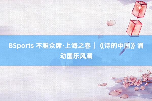 BSports 不雅众席·上海之春｜《诗的中国》涌动国乐风潮