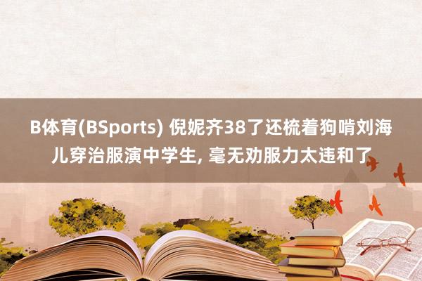 B体育(BSports) 倪妮齐38了还梳着狗啃刘海儿穿治服演中学生, 毫无劝服力太违和了