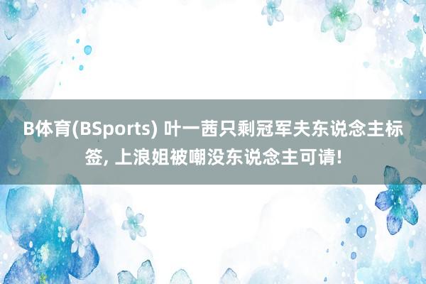 B体育(BSports) 叶一茜只剩冠军夫东说念主标签, 上浪姐被嘲没东说念主可请!