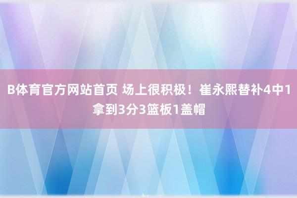 B体育官方网站首页 场上很积极！崔永熙替补4中1拿到3分3篮板1盖帽