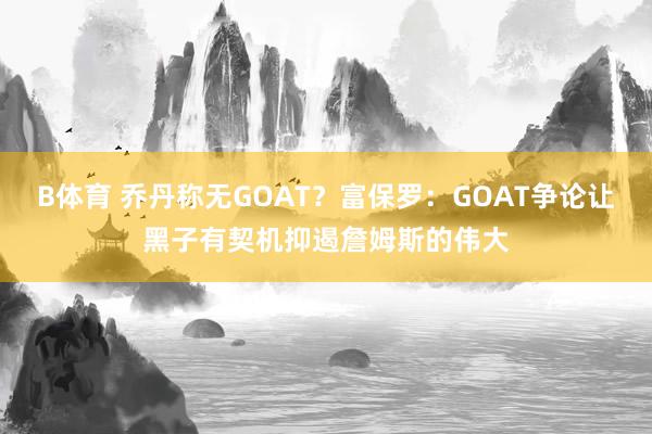 B体育 乔丹称无GOAT？富保罗：GOAT争论让黑子有契机抑遏詹姆斯的伟大