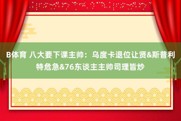 B体育 八大要下课主帅：乌度卡退位让贤&斯普利特危急&76东谈主主帅司理皆炒