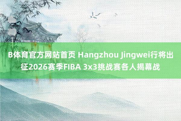 B体育官方网站首页 Hangzhou Jingwei行将出征2026赛季FIBA 3x3挑战赛各人揭幕战