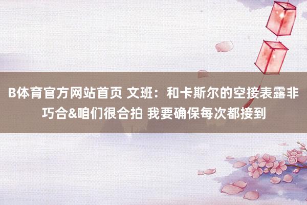 B体育官方网站首页 文班：和卡斯尔的空接表露非巧合&咱们很合拍 我要确保每次都接到