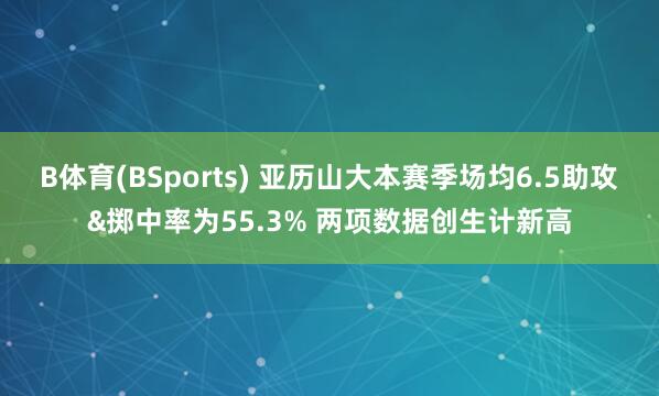 B体育(BSports) 亚历山大本赛季场均6.5助攻&掷中率为55.3% 两项数据创生计新高