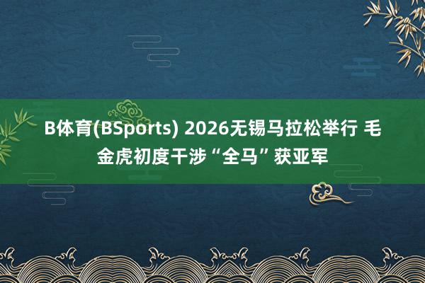 B体育(BSports) 2026无锡马拉松举行 毛金虎初度干涉“全马”获亚军