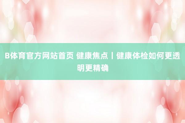 B体育官方网站首页 健康焦点丨健康体检如何更透明更精确