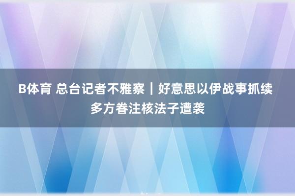 B体育 总台记者不雅察｜好意思以伊战事抓续 多方眷注核法子遭袭