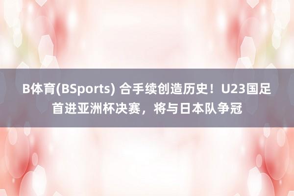 B体育(BSports) 合手续创造历史！U23国足首进亚洲杯决赛，将与日本队争冠