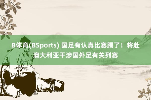 B体育(BSports) 国足有认真比赛踢了！将赴澳大利亚干涉国外足有关列赛