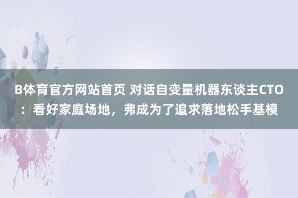 B体育官方网站首页 对话自变量机器东谈主CTO：看好家庭场地，弗成为了追求落地松手基模