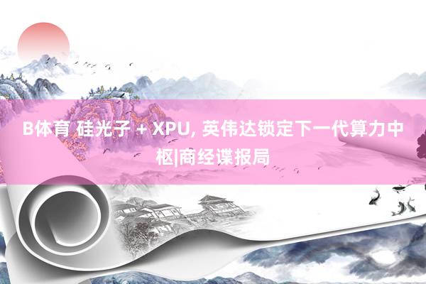 B体育 硅光子 + XPU, 英伟达锁定下一代算力中枢|商经谍报局