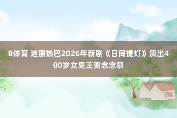 B体育 迪丽热巴2026年新剧《日间提灯》演出400岁女鬼王贺念念慕
