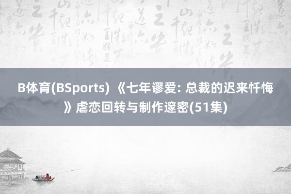 B体育(BSports) 《七年谬爱: 总裁的迟来忏悔》虐恋回转与制作邃密(51集)