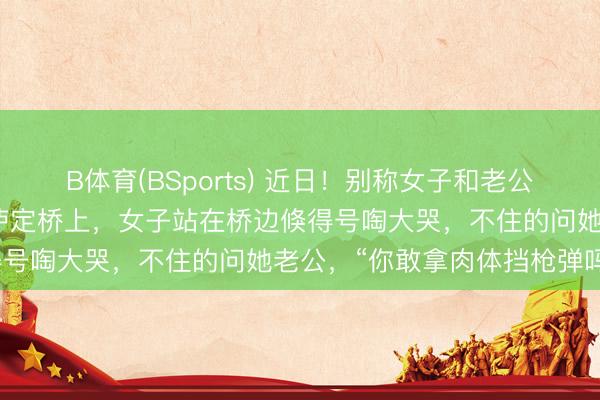 B体育(BSports) 近日！别称女子和老公到四川甘孜旅游时来到了泸定桥上，女子站在桥边倏得号啕大哭，不住的问她老公，“你敢拿肉体挡枪弹吗？
