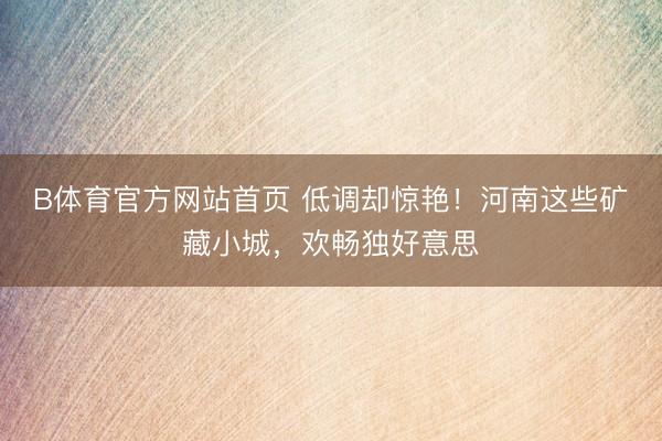 B体育官方网站首页 低调却惊艳！河南这些矿藏小城，欢畅独好意思