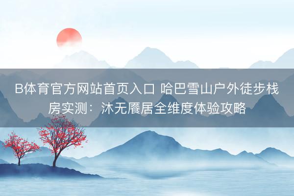 B体育官方网站首页入口 哈巴雪山户外徒步栈房实测：沐无餍居全维度体验攻略