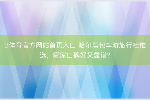 B体育官方网站首页入口 哈尔滨包车游旅行社推选，哪家口碑好又靠谱？