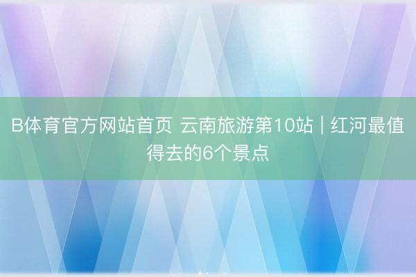B体育官方网站首页 云南旅游第10站 | 红河最值得去的6个景点️