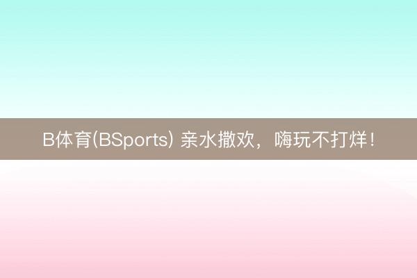 B体育(BSports) 亲水撒欢，嗨玩不打烊！