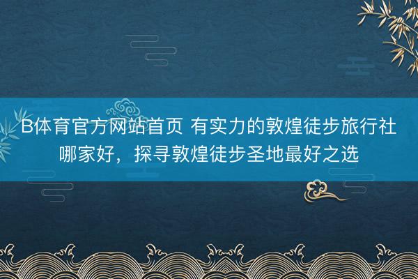 B体育官方网站首页 有实力的敦煌徒步旅行社哪家好，探寻敦煌徒步圣地最好之选