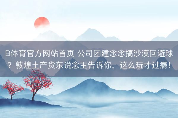 B体育官方网站首页 公司团建念念搞沙漠回避球？敦煌土产货东说念主告诉你，这么玩才过瘾！