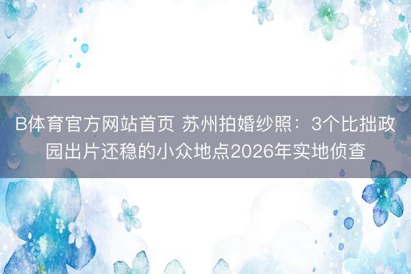B体育官方网站首页 苏州拍婚纱照：3个比拙政园出片还稳的小众地点2026年实地侦查