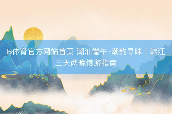 B体育官方网站首页 潮汕端午·潮韵寻味｜韩江三天两晚慢游指南
