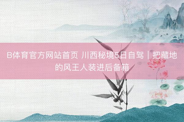 B体育官方网站首页 川西秘境5日自驾｜把藏地的风王人装进后备箱