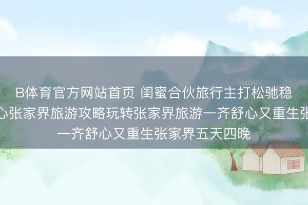 B体育官方网站首页 闺蜜合伙旅行主打松驰稳固无颓唐，暖心张家界旅游攻略玩转张家界旅游一齐舒心又重生张家界五天四晚