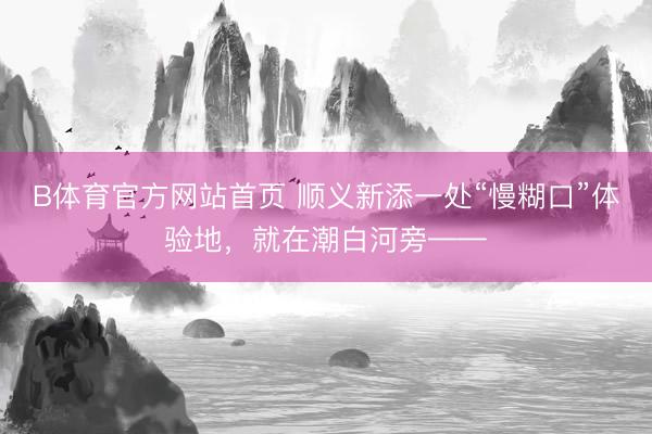 B体育官方网站首页 顺义新添一处“慢糊口”体验地，就在潮白河旁——