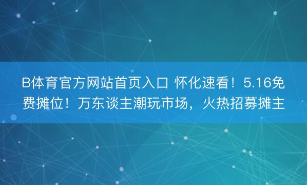 B体育官方网站首页入口 怀化速看！5.16免费摊位！万东谈主潮玩市场，火热招募摊主