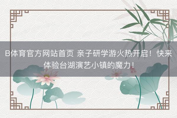 B体育官方网站首页 亲子研学游火热开启！快来体验台湖演艺小镇的魔力！