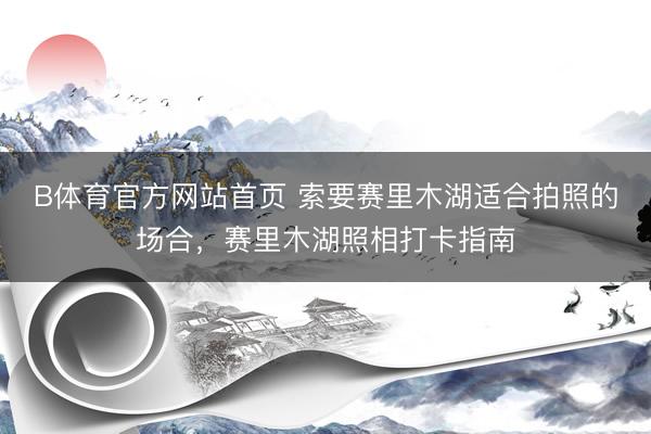 B体育官方网站首页 索要赛里木湖适合拍照的场合，赛里木湖照相打卡指南