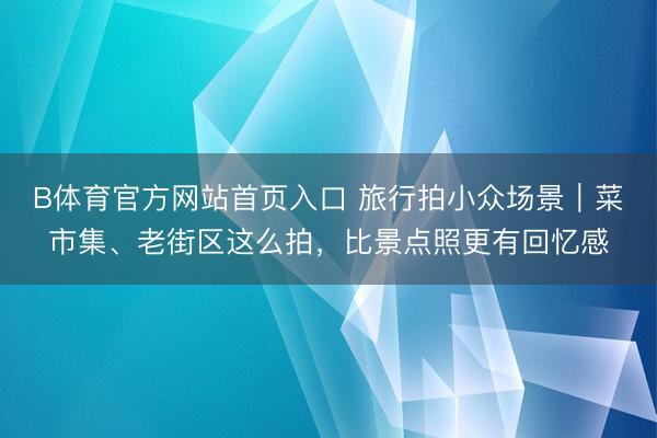 B体育官方网站首页入口 旅行拍小众场景｜菜市集、老街区这么拍，比景点照更有回忆感
