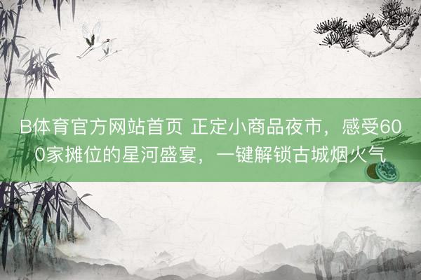 B体育官方网站首页 正定小商品夜市，感受600家摊位的星河盛宴，一键解锁古城烟火气