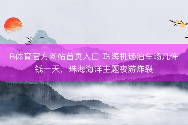 B体育官方网站首页入口 珠海机场泊车场几许钱一天，珠海海洋主题夜游炸裂