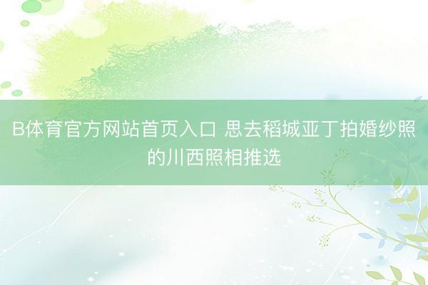 B体育官方网站首页入口 思去稻城亚丁拍婚纱照的川西照相推选
