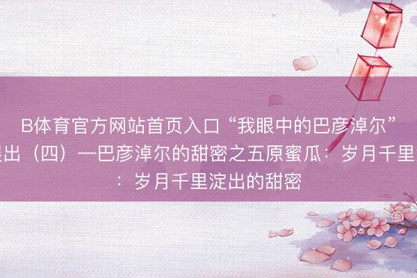 B体育官方网站首页入口 “我眼中的巴彦淖尔”搜集作品展出（四）—巴彦淖尔的甜密之五原蜜瓜：岁月千里淀出的甜密