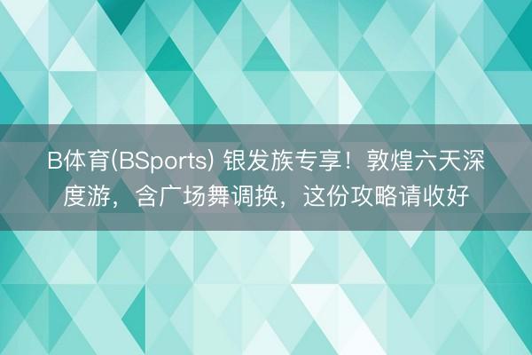 B体育(BSports) 银发族专享！敦煌六天深度游，含广场舞调换，这份攻略请收好