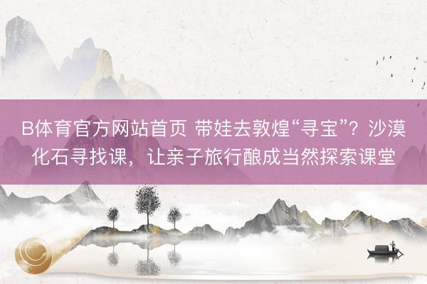 B体育官方网站首页 带娃去敦煌“寻宝”？沙漠化石寻找课，让亲子旅行酿成当然探索课堂