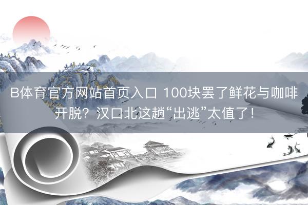 B体育官方网站首页入口 100块罢了鲜花与咖啡开脱？汉口北这趟“出逃”太值了！