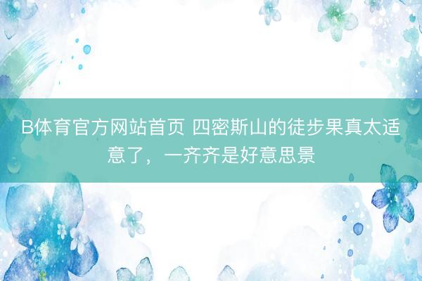 B体育官方网站首页 四密斯山的徒步果真太适意了，一齐齐是好意思景