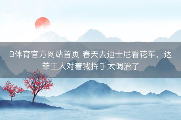 B体育官方网站首页 春天去迪士尼看花车，达菲王人对着我挥手太调治了