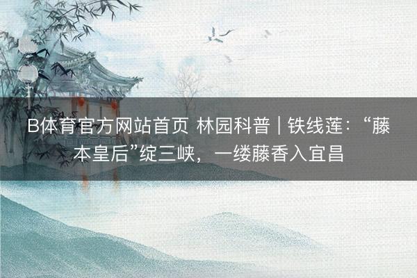 B体育官方网站首页 林园科普 | 铁线莲：“藤本皇后”绽三峡，一缕藤香入宜昌