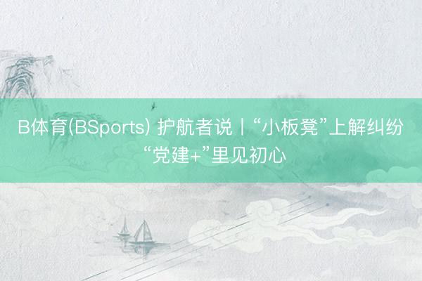 B体育(BSports) 护航者说丨“小板凳”上解纠纷 “党建+”里见初心