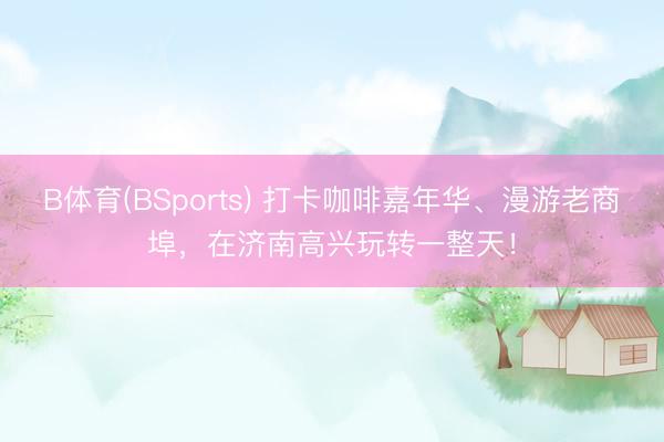 B体育(BSports) 打卡咖啡嘉年华、漫游老商埠，在济南高兴玩转一整天！