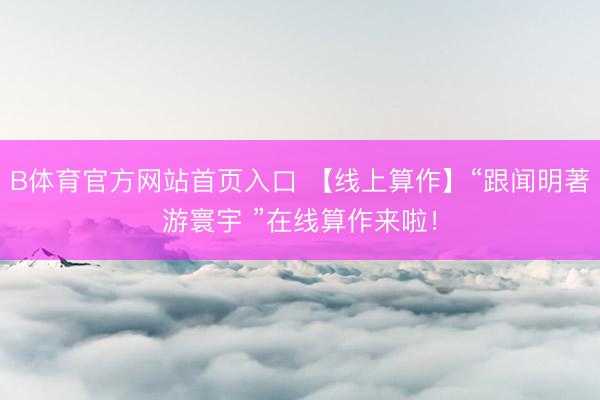 B体育官方网站首页入口 【线上算作】“跟闻明著游寰宇 ”在线算作来啦！