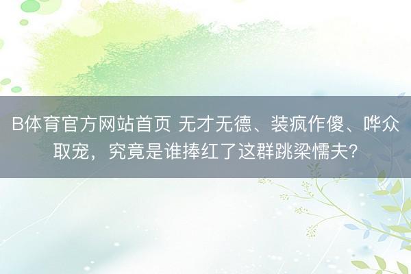B体育官方网站首页 无才无德、装疯作傻、哗众取宠，究竟是谁捧红了这群跳梁懦夫？